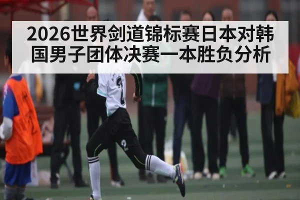 2026世界剑道锦标赛日本对韩国男子团体决赛一本胜负分析