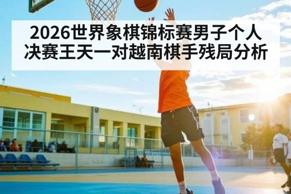 2026世界象棋锦标赛男子个人决赛王天一对越南棋手残局分析