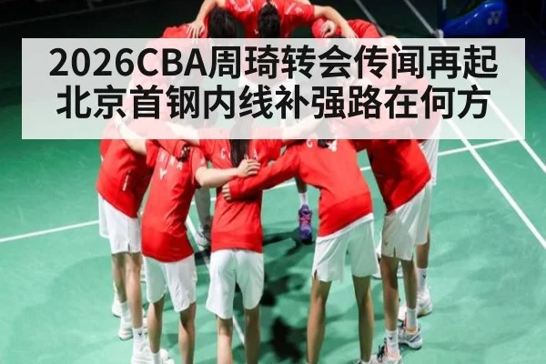 2026CBA周琦转会传闻再起 北京首钢内线补强路在何方
