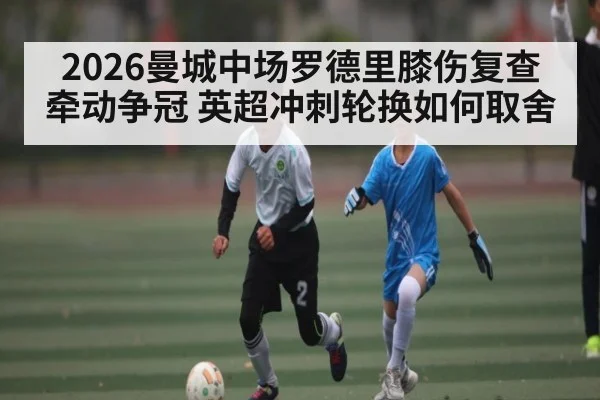 2026曼城中场罗德里膝伤复查牵动争冠 英超冲刺轮换如何取舍