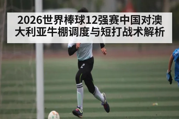 2026世界棒球12强赛中国对澳大利亚牛棚调度与短打战术解析